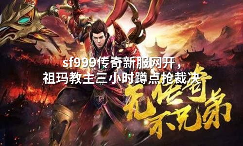 sf999传奇新服网开,祖玛教主三小时蹲点抢裁决