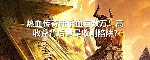 热血传奇新手血亏数万：高收益背后竟是收割陷阱？