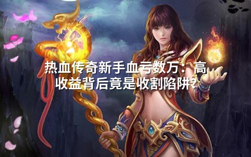 热血传奇新手血亏数万：高收益背后竟是收割陷阱？